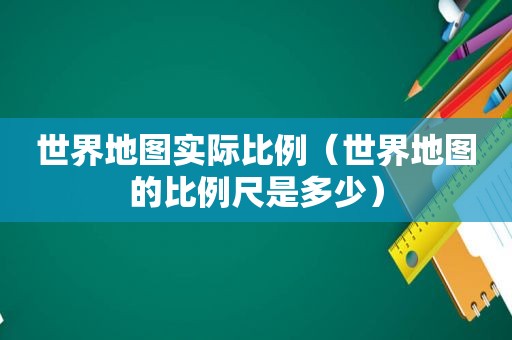 世界地图实际比例（世界地图的比例尺是多少）