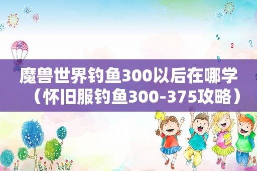 魔兽世界钓鱼300以后在哪学（怀旧服钓鱼300-375攻略）