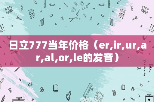 日立777当年价格（er,ir,ur,ar,al,or,le的发音）