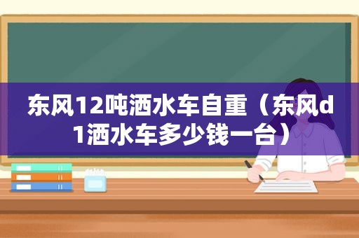 东风12吨洒水车自重（东风d1洒水车多少钱一台）