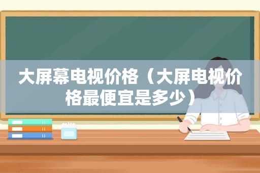 大屏幕电视价格（大屏电视价格最便宜是多少）