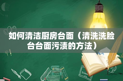 如何清洁厨房台面（清洗洗脸台台面污渍的方法）