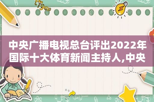 中央广播电视总台评出2022年国际十大体育新闻主持人,中央广播电视总台评出2020年国际十大体育新闻