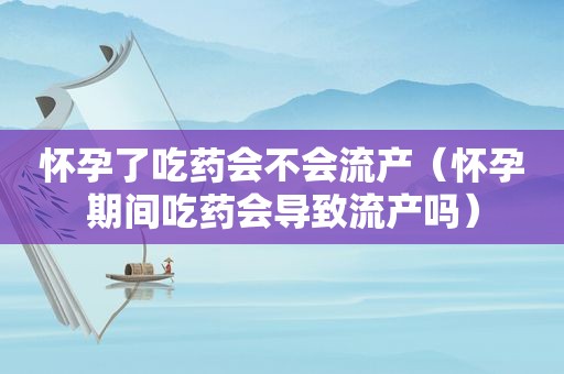 怀孕了吃药会不会流产（怀孕期间吃药会导致流产吗）