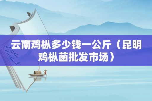 云南鸡枞多少钱一公斤（昆明鸡枞菌批发市场）