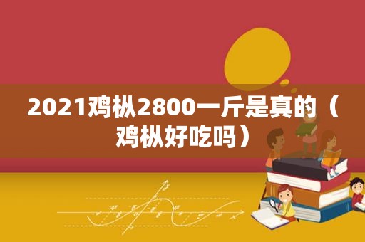 2021鸡枞2800一斤是真的（鸡枞好吃吗）