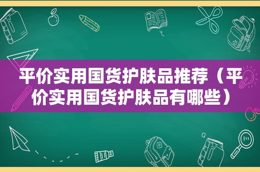 平价实用国货护肤品推荐（平价实用国货护肤品有哪些）