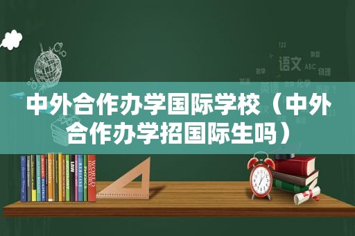 中外合作办学国际学校（中外合作办学招国际生吗）