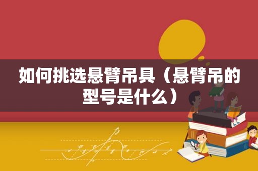 如何挑选悬臂吊具（悬臂吊的型号是什么）