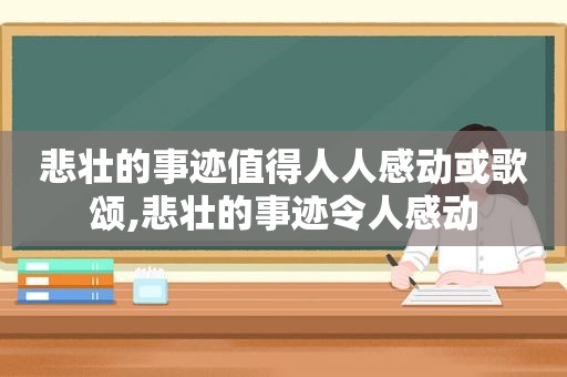 悲壮的事迹值得人人感动或歌颂,悲壮的事迹令人感动