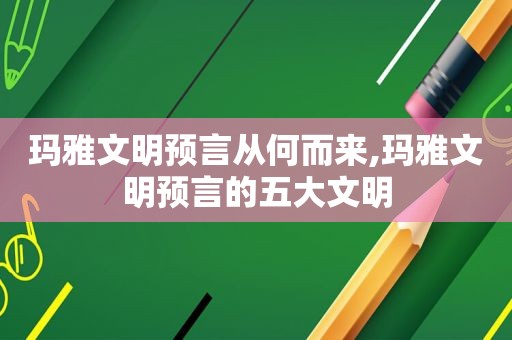 玛雅文明预言从何而来,玛雅文明预言的五大文明