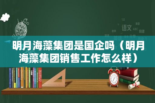 明月海藻集团是国企吗（明月海藻集团销售工作怎么样）