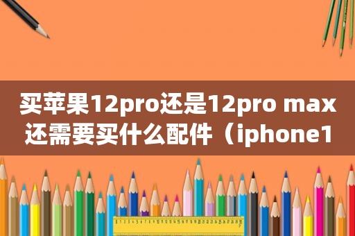 买苹果12pro还是12pro max还需要买什么配件（iphone12和pro配置区别）