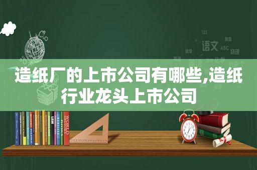 造纸厂的上市公司有哪些,造纸行业龙头上市公司