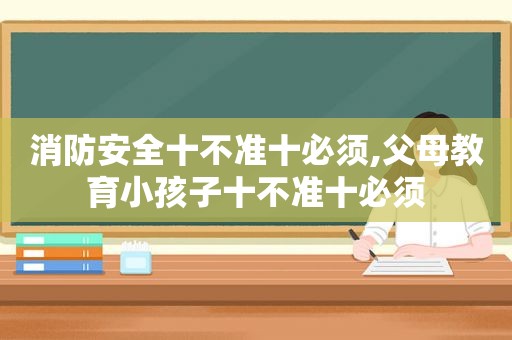 消防安全十不准十必须,父母教育小孩子十不准十必须