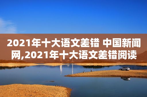 2021年十大语文差错 中国新闻网,2021年十大语文差错阅读题