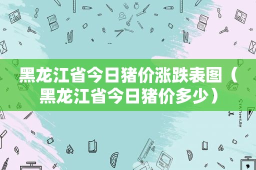 黑龙江省今日猪价涨跌表图（黑龙江省今日猪价多少）