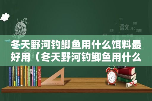 冬天野河钓鲫鱼用什么饵料最好用（冬天野河钓鲫鱼用什么饵料最好钓）