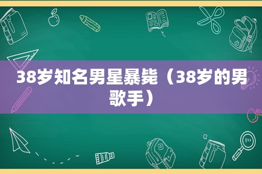 38岁知名男星暴毙（38岁的男歌手）