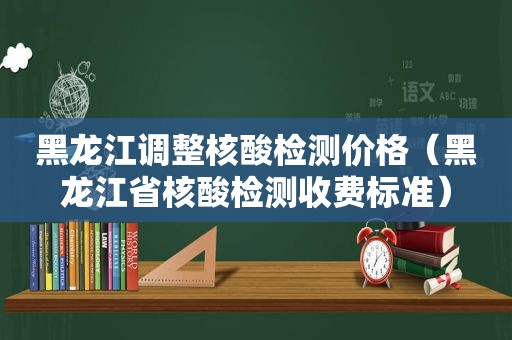 黑龙江调整核酸检测价格（黑龙江省核酸检测收费标准）