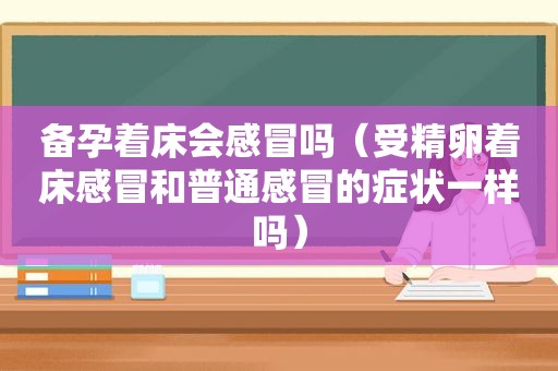 备孕着床会感冒吗（受精卵着床感冒和普通感冒的症状一样吗）