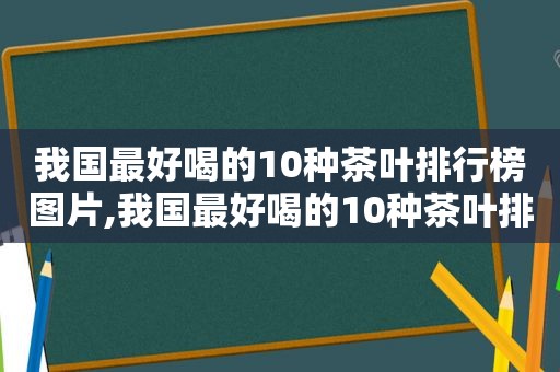 我国最好喝的10种茶叶排行榜图片,我国最好喝的10种茶叶排行榜是什么