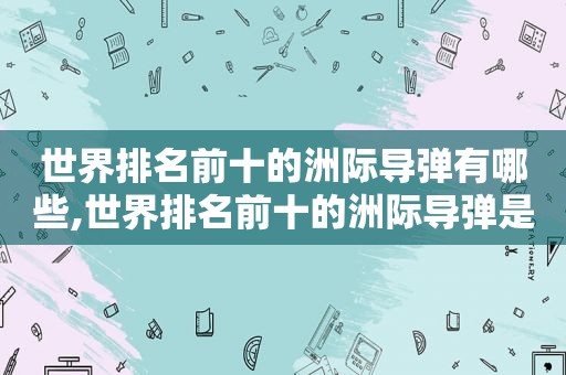 世界排名前十的洲际导弹有哪些,世界排名前十的洲际导弹是什么