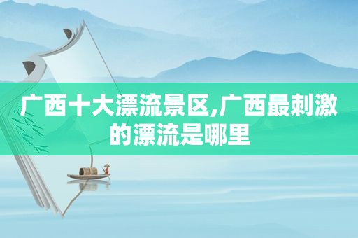 广西十大漂流景区,广西最 *** 的漂流是哪里