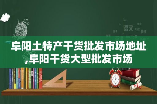 阜阳土特产干货批发市场地址,阜阳干货大型批发市场