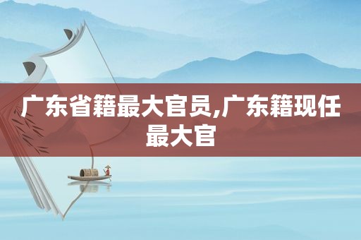 广东省籍最大官员,广东籍现任最大官