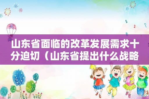 山东省面临的改革发展需求十分迫切（山东省提出什么战略三次产业结构得到不断优化升级）