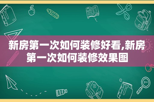 新房第一次如何装修好看,新房第一次如何装修效果图