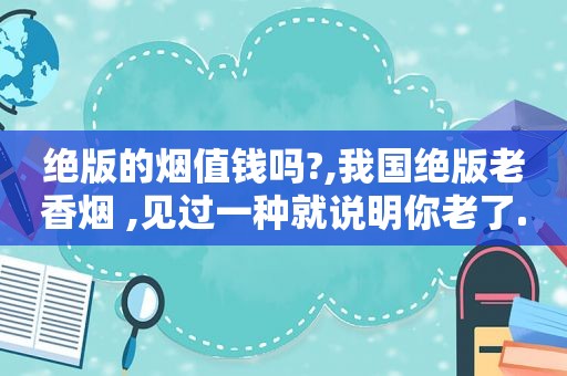 绝版的烟值钱吗?,我国绝版老香烟 ,见过一种就说明你老了...