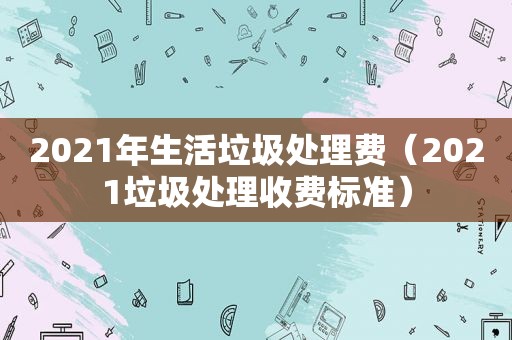 2021年生活垃圾处理费（2021垃圾处理收费标准）