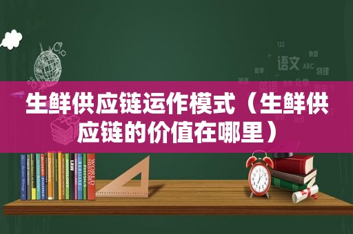 生鲜供应链运作模式（生鲜供应链的价值在哪里）