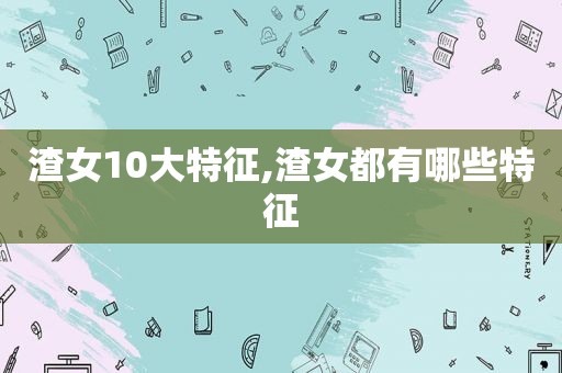 渣女10大特征,渣女都有哪些特征