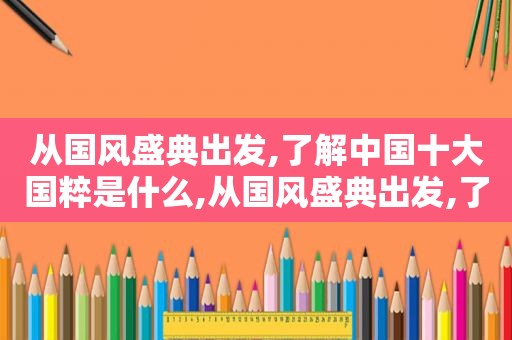 从国风盛典出发,了解中国十大国粹是什么,从国风盛典出发,了解中国十大国粹