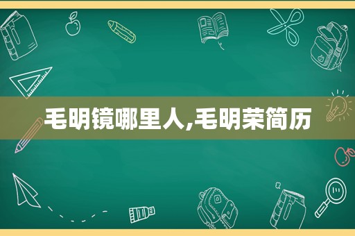 毛明镜哪里人,毛明荣简历