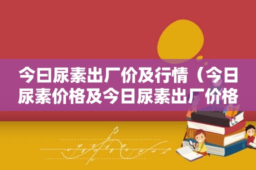 今曰尿素出厂价及行情（今日尿素价格及今日尿素出厂价格1）