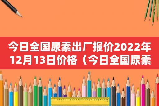 今日全国尿素出厂报价2022年12月13日价格（今日全国尿素出厂报价2022年12月13日）