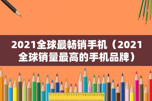 2021全球最畅销手机（2021全球销量最高的手机品牌）