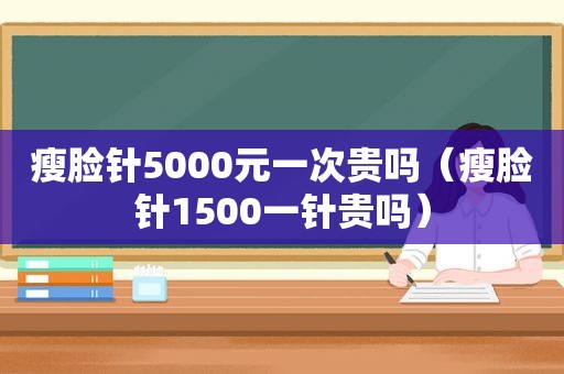 瘦脸针5000元一次贵吗（瘦脸针1500一针贵吗）