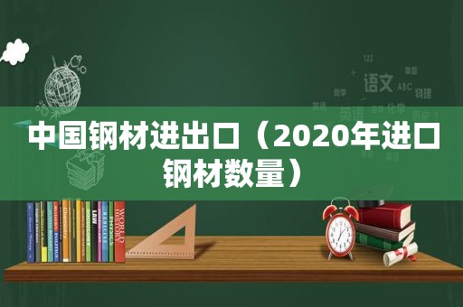 中国钢材进出口（2020年进口钢材数量）