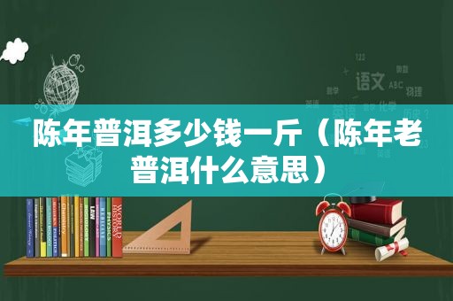 陈年普洱多少钱一斤（陈年老普洱什么意思）