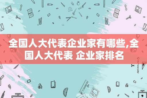 全国人大代表企业家有哪些,全国人大代表 企业家排名