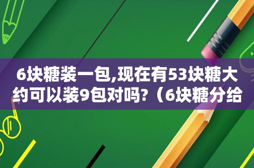 6块糖装一包,现在有53块糖大约可以装9包对吗?（6块糖分给3个小朋友,每人最小一块,有几种分法）