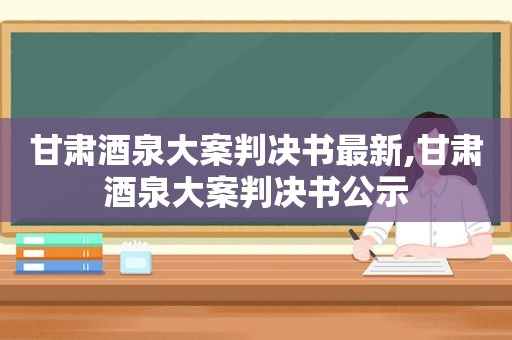 甘肃酒泉大案判决书最新,甘肃酒泉大案判决书公示