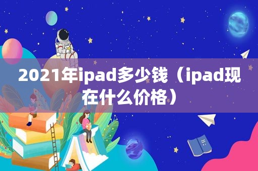 2021年ipad多少钱（ipad现在什么价格）