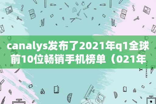 c *** ys发布了2021年q1全球前10位畅销手机榜单（021年q1全球前10位畅销手机榜单）