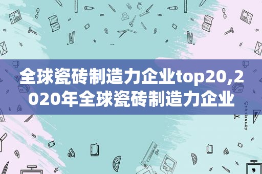 全球瓷砖制造力企业top20,2020年全球瓷砖制造力企业